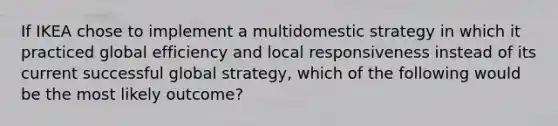 If IKEA chose to implement a multidomestic strategy in which it practiced global efficiency and local responsiveness instead of its current successful global strategy, which of the following would be the most likely outcome?