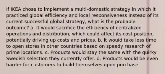 If IKEA chose to implement a multi-domestic strategy in which it practiced global efficiency and local responsiveness instead of its current successful global strategy, what is the probable outcome? a. It would sacrifice the efficiency of centralized operations and distribution, which could affect its cost position, potentially driving up costs and prices. b. It would take less time to open stores in other countries based on speedy research of prime locations. c. Products would stay the same with the quirky Swedish selection they currently offer. d. Products would be even harder for customers to build themselves upon purchase.