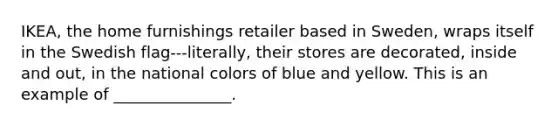 IKEA, the home furnishings retailer based in Sweden, wraps itself in the Swedish flag---literally, their stores are decorated, inside and out, in the national colors of blue and yellow. This is an example of _______________.