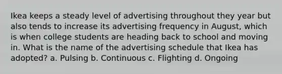 Ikea keeps a steady level of advertising throughout they year but also tends to increase its advertising frequency in August, which is when college students are heading back to school and moving in. What is the name of the advertising schedule that Ikea has adopted? a. Pulsing b. Continuous c. Flighting d. Ongoing