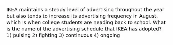 IKEA maintains a steady level of advertising throughout the year but also tends to increase its advertising frequency in August, which is when college students are heading back to school. What is the name of the advertising schedule that IKEA has adopted? 1) pulsing 2) fighting 3) continuous 4) ongoing