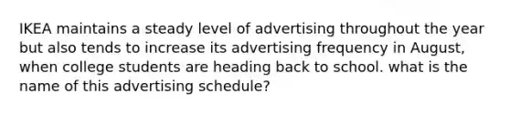 IKEA maintains a steady level of advertising throughout the year but also tends to increase its advertising frequency in August, when college students are heading back to school. what is the name of this advertising schedule?