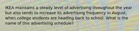 IKEA maintains a steady level of advertising throughout the year but also tends to increase its advertising frequency in August, when college students are heading back to school. What is the name of this advertising schedule?