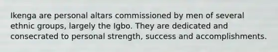 Ikenga are personal altars commissioned by men of several ethnic groups, largely the Igbo. They are dedicated and consecrated to personal strength, success and accomplishments.