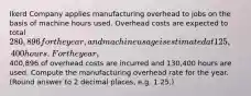 Ikerd Company applies manufacturing overhead to jobs on the basis of machine hours used. Overhead costs are expected to total 280,896 for the year, and machine usage is estimated at 125,400 hours. For the year,400,896 of overhead costs are incurred and 130,400 hours are used. Compute the manufacturing overhead rate for the year. (Round answer to 2 decimal places, e.g. 1.25.)