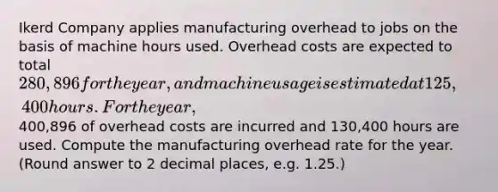 Ikerd Company applies manufacturing overhead to jobs on the basis of machine hours used. Overhead costs are expected to total 280,896 for the year, and machine usage is estimated at 125,400 hours. For the year,400,896 of overhead costs are incurred and 130,400 hours are used. Compute the manufacturing overhead rate for the year. (Round answer to 2 decimal places, e.g. 1.25.)