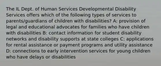 The IL Dept. of Human Services Developmental Disability Services offers which of the following types of services to parents/guardians of children with disabilities? A: provision of legal and educational advocates for families who have children with disabilities B: contact information for student disability networks and disability supports at state colleges C: applications for rental assistance or payment programs and utility assistance D: connections to early intervention services for young children who have delays or disabilities