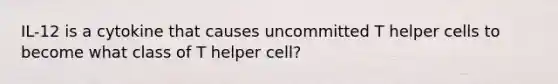 IL-12 is a cytokine that causes uncommitted T helper cells to become what class of T helper cell?