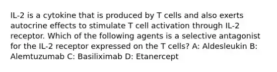 IL-2 is a cytokine that is produced by T cells and also exerts autocrine effects to stimulate T cell activation through IL-2 receptor. Which of the following agents is a selective antagonist for the IL-2 receptor expressed on the T cells? A: Aldesleukin B: Alemtuzumab C: Basiliximab D: Etanercept