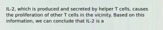 IL-2, which is produced and secreted by helper T cells, causes the proliferation of other T cells in the vicinity. Based on this information, we can conclude that IL-2 is a