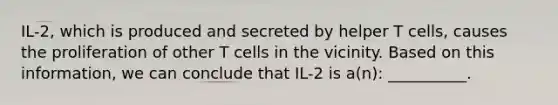 IL-2, which is produced and secreted by helper T cells, causes the proliferation of other T cells in the vicinity. Based on this information, we can conclude that IL-2 is a(n): __________.