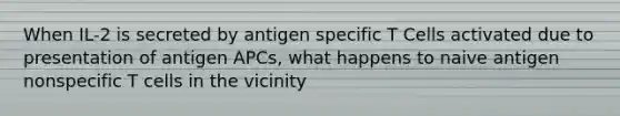 When IL-2 is secreted by antigen specific T Cells activated due to presentation of antigen APCs, what happens to naive antigen nonspecific T cells in the vicinity