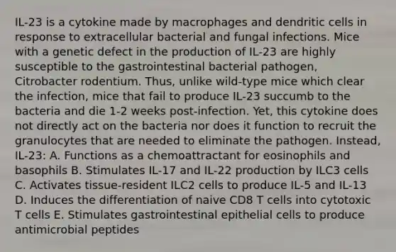 IL-23 is a cytokine made by macrophages and dendritic cells in response to extracellular bacterial and fungal infections. Mice with a genetic defect in the production of IL-23 are highly susceptible to the gastrointestinal bacterial pathogen, Citrobacter rodentium. Thus, unlike wild-type mice which clear the infection, mice that fail to produce IL-23 succumb to the bacteria and die 1-2 weeks post-infection. Yet, this cytokine does not directly act on the bacteria nor does it function to recruit the granulocytes that are needed to eliminate the pathogen. Instead, IL-23: A. Functions as a chemoattractant for eosinophils and basophils B. Stimulates IL-17 and IL-22 production by ILC3 cells C. Activates tissue-resident ILC2 cells to produce IL-5 and IL-13 D. Induces the differentiation of naive CD8 T cells into cytotoxic T cells E. Stimulates gastrointestinal epithelial cells to produce antimicrobial peptides