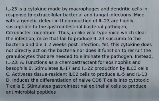 IL-23 is a cytokine made by macrophages and dendritic cells in response to extracellular bacterial and fungal infections. Mice with a genetic defect in theproduction of IL-23 are highly susceptible to the gastrointestinal bacterial pathogen, Citrobacter rodentium. Thus, unlike wild-type mice which clear the infection, mice that fail to produce IL-23 succumb to the bacteria and die 1-2 weeks post-infection. Yet, this cytokine does not directly act on the bacteria nor does it function to recruit the granulocytes that are needed to eliminate the pathogen. Instead, IL-23: A. Functions as a chemoattractant for eosinophils and basophils B. Stimulates IL-17 and IL-22 production by ILC3 cells C. Activates tissue-resident ILC2 cells to produce IL-5 and IL-13 D. Induces the differentiation of naive CD8 T cells into cytotoxic T cells E. Stimulates gastrointestinal epithelial cells to produce antimicrobial peptides