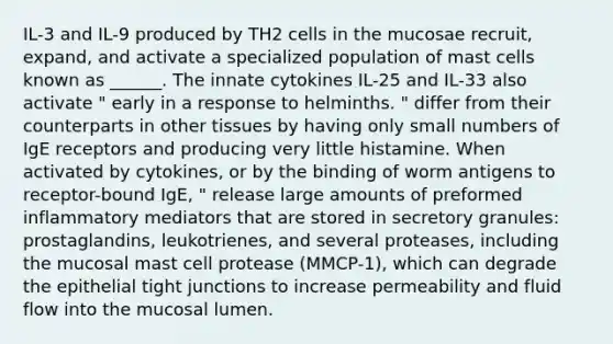 IL-3 and IL-9 produced by TH2 cells in the mucosae recruit, expand, and activate a specialized population of mast cells known as ______. The innate cytokines IL-25 and IL-33 also activate " early in a response to helminths. " differ from their counterparts in other tissues by having only small numbers of IgE receptors and producing very little histamine. When activated by cytokines, or by the binding of worm antigens to receptor-bound IgE, " release large amounts of preformed inflammatory mediators that are stored in secretory granules: prostaglandins, leukotrienes, and several proteases, including the mucosal mast cell protease (MMCP-1), which can degrade the epithelial tight junctions to increase permeability and fluid flow into the mucosal lumen.