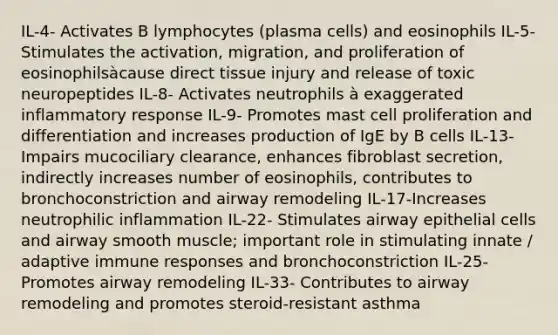 IL-4- Activates B lymphocytes (plasma cells) and eosinophils IL-5- Stimulates the activation, migration, and proliferation of eosinophilsàcause direct tissue injury and release of toxic neuropeptides IL-8- Activates neutrophils à exaggerated inflammatory response IL-9- Promotes mast cell proliferation and differentiation and increases production of IgE by B cells IL-13- Impairs mucociliary clearance, enhances fibroblast secretion, indirectly increases number of eosinophils, contributes to bronchoconstriction and airway remodeling IL-17-Increases neutrophilic inflammation IL-22- Stimulates airway epithelial cells and airway smooth muscle; important role in stimulating innate / adaptive immune responses and bronchoconstriction IL-25- Promotes airway remodeling IL-33- Contributes to airway remodeling and promotes steroid-resistant asthma