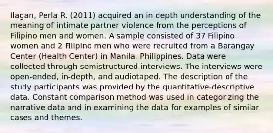 Ilagan, Perla R. (2011) acquired an in depth understanding of the meaning of intimate partner violence from the perceptions of Filipino men and women. A sample consisted of 37 Filipino women and 2 Filipino men who were recruited from a Barangay Center (Health Center) in Manila, Philippines. Data were collected through semistructured interviews. The interviews were open-ended, in-depth, and audiotaped. The description of the study participants was provided by the quantitative-descriptive data. Constant comparison method was used in categorizing the narrative data and in examining the data for examples of similar cases and themes.