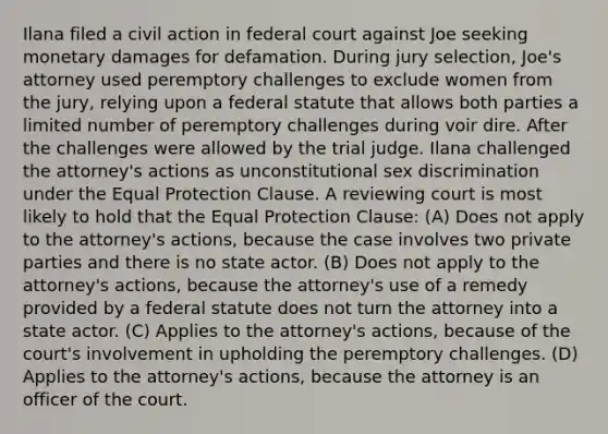 Ilana filed a civil action in federal court against Joe seeking monetary damages for defamation. During jury selection, Joe's attorney used peremptory challenges to exclude women from the jury, relying upon a federal statute that allows both parties a limited number of peremptory challenges during voir dire. After the challenges were allowed by the trial judge. Ilana challenged the attorney's actions as unconstitutional sex discrimination under the Equal Protection Clause. A reviewing court is most likely to hold that the Equal Protection Clause: (A) Does not apply to the attorney's actions, because the case involves two private parties and there is no state actor. (B) Does not apply to the attorney's actions, because the attorney's use of a remedy provided by a federal statute does not turn the attorney into a state actor. (C) Applies to the attorney's actions, because of the court's involvement in upholding the peremptory challenges. (D) Applies to the attorney's actions, because the attorney is an officer of the court.