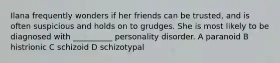 Ilana frequently wonders if her friends can be trusted, and is often suspicious and holds on to grudges. She is most likely to be diagnosed with __________ personality disorder. A paranoid B histrionic C schizoid D schizotypal