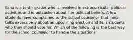 Ilana is a tenth grader who is involved in extracurricular political activities and is outspoken about her political beliefs. A few students have complained to the school counselor that Ilana talks excessively about an upcoming election and tells students who they should vote for. Which of the following is the best way for the school counselor to handle the situation?