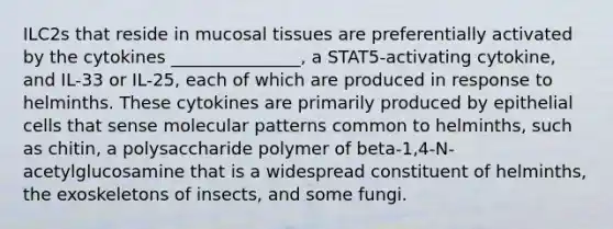 ILC2s that reside in mucosal tissues are preferentially activated by the cytokines _______________, a STAT5-activating cytokine, and IL-33 or IL-25, each of which are produced in response to helminths. These cytokines are primarily produced by epithelial cells that sense molecular patterns common to helminths, such as chitin, a polysaccharide polymer of beta-1,4-N-acetylglucosamine that is a widespread constituent of helminths, the exoskeletons of insects, and some fungi.