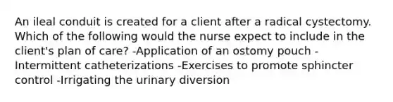 An ileal conduit is created for a client after a radical cystectomy. Which of the following would the nurse expect to include in the client's plan of care? -Application of an ostomy pouch -Intermittent catheterizations -Exercises to promote sphincter control -Irrigating the urinary diversion