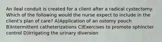 An ileal conduit is created for a client after a radical cystectomy. Which of the following would the nurse expect to include in the client's plan of care? A)Application of an ostomy pouch B)Intermittent catheterizations C)Exercises to promote sphincter control D)Irrigating the urinary diversion