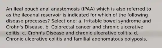 An Ileal pouch anal anastomosis (IPAA) which is also referred to as the ileoanal reservoir is indicated for which of the following disease processes? Select one: a. Irritable bowel syndrome and Crohn's Disease. b. Colorectal cancer and chronic ulcerative colitis. c. Crohn's Disease and chronic ulcerative colitis. d. Chronic ulcerative colitis and familial adenomatous polyposis.