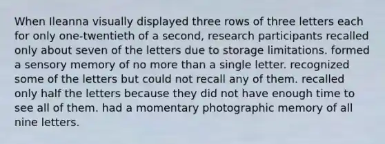 When Ileanna visually displayed three rows of three letters each for only one-twentieth of a second, research participants recalled only about seven of the letters due to storage limitations. formed a sensory memory of no more than a single letter. recognized some of the letters but could not recall any of them. recalled only half the letters because they did not have enough time to see all of them. had a momentary photographic memory of all nine letters.