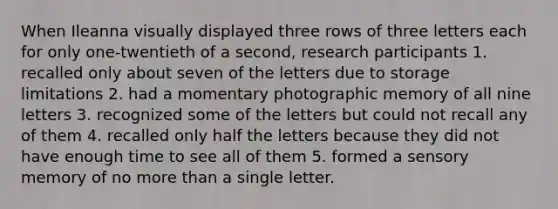 When Ileanna visually displayed three rows of three letters each for only one-twentieth of a second, research participants 1. recalled only about seven of the letters due to storage limitations 2. had a momentary photographic memory of all nine letters 3. recognized some of the letters but could not recall any of them 4. recalled only half the letters because they did not have enough time to see all of them 5. formed a sensory memory of no more than a single letter.