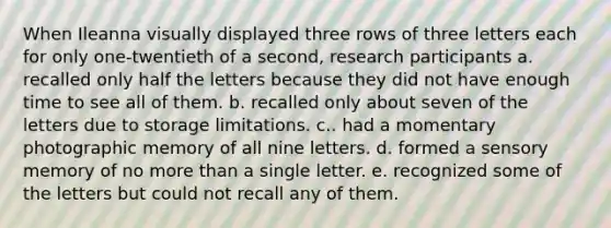 When Ileanna visually displayed three rows of three letters each for only one-twentieth of a second, research participants a. recalled only half the letters because they did not have enough time to see all of them. b. recalled only about seven of the letters due to storage limitations. c.. had a momentary photographic memory of all nine letters. d. formed a sensory memory of no more than a single letter. e. recognized some of the letters but could not recall any of them.