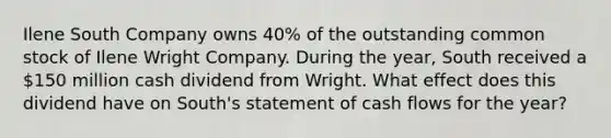 Ilene South Company owns 40% of the outstanding common stock of Ilene Wright Company. During the year, South received a 150 million cash dividend from Wright. What effect does this dividend have on South's statement of cash flows for the year?