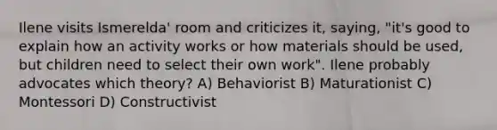 Ilene visits Ismerelda' room and criticizes it, saying, "it's good to explain how an activity works or how materials should be used, but children need to select their own work". Ilene probably advocates which theory? A) Behaviorist B) Maturationist C) Montessori D) Constructivist