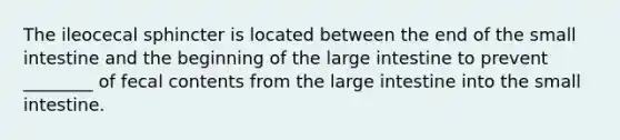 The ileocecal sphincter is located between the end of <a href='https://www.questionai.com/knowledge/kt623fh5xn-the-small-intestine' class='anchor-knowledge'>the small intestine</a> and the beginning of the <a href='https://www.questionai.com/knowledge/kGQjby07OK-large-intestine' class='anchor-knowledge'>large intestine</a> to prevent ________ of fecal contents from the large intestine into the small intestine.