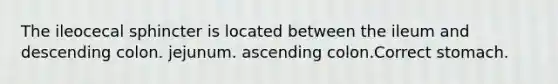 The ileocecal sphincter is located between the ileum and descending colon. jejunum. ascending colon.Correct stomach.