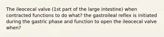 The ileocecal valve (1st part of the large intestine) when contracted functions to do what? the gastroileal reflex is initiated during the gastric phase and function to open the ileocecal valve when?