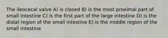 The ileocecal valve A) is closed B) is the most proximal part of small intestine C) is the first part of the <a href='https://www.questionai.com/knowledge/kGQjby07OK-large-intestine' class='anchor-knowledge'>large intestine</a> D) is the distal region of <a href='https://www.questionai.com/knowledge/kt623fh5xn-the-small-intestine' class='anchor-knowledge'>the small intestine</a> E) is the middle region of the small intestine