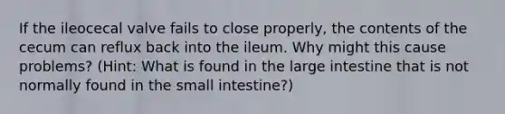 If the ileocecal valve fails to close properly, the contents of the cecum can reflux back into the ileum. Why might this cause problems? (Hint: What is found in the large intestine that is not normally found in the small intestine?)