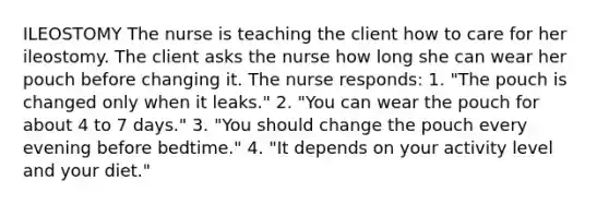 ILEOSTOMY The nurse is teaching the client how to care for her ileostomy. The client asks the nurse how long she can wear her pouch before changing it. The nurse responds: 1. "The pouch is changed only when it leaks." 2. "You can wear the pouch for about 4 to 7 days." 3. "You should change the pouch every evening before bedtime." 4. "It depends on your activity level and your diet."