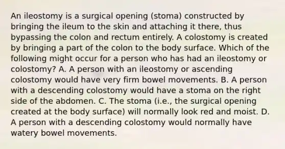 An ileostomy is a surgical opening (stoma) constructed by bringing the ileum to the skin and attaching it there, thus bypassing the colon and rectum entirely. A colostomy is created by bringing a part of the colon to the body surface. Which of the following might occur for a person who has had an ileostomy or colostomy? A. A person with an ileostomy or ascending colostomy would have very firm bowel movements. B. A person with a descending colostomy would have a stoma on the right side of the abdomen. C. The stoma (i.e., the surgical opening created at the body surface) will normally look red and moist. D. A person with a descending colostomy would normally have watery bowel movements.