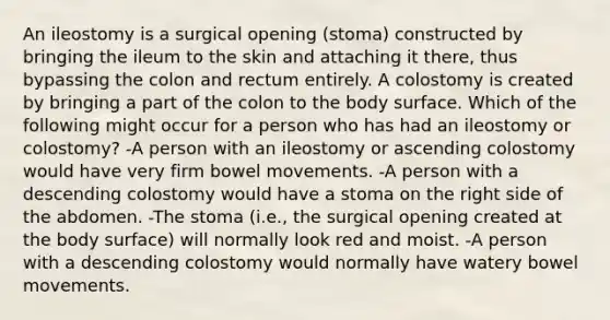 An ileostomy is a surgical opening (stoma) constructed by bringing the ileum to the skin and attaching it there, thus bypassing the colon and rectum entirely. A colostomy is created by bringing a part of the colon to the body surface. Which of the following might occur for a person who has had an ileostomy or colostomy? -A person with an ileostomy or ascending colostomy would have very firm bowel movements. -A person with a descending colostomy would have a stoma on the right side of the abdomen. -The stoma (i.e., the surgical opening created at the body surface) will normally look red and moist. -A person with a descending colostomy would normally have watery bowel movements.