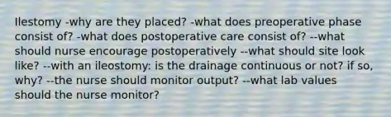 Ilestomy -why are they placed? -what does preoperative phase consist of? -what does postoperative care consist of? --what should nurse encourage postoperatively --what should site look like? --with an ileostomy: is the drainage continuous or not? if so, why? --the nurse should monitor output? --what lab values should the nurse monitor?