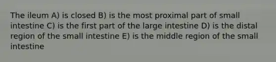 The ileum A) is closed B) is the most proximal part of small intestine C) is the first part of the <a href='https://www.questionai.com/knowledge/kGQjby07OK-large-intestine' class='anchor-knowledge'>large intestine</a> D) is the distal region of <a href='https://www.questionai.com/knowledge/kt623fh5xn-the-small-intestine' class='anchor-knowledge'>the small intestine</a> E) is the middle region of the small intestine