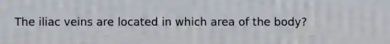 The iliac veins are located in which area of the body?