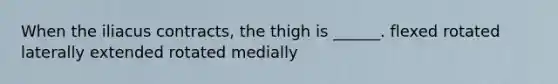 When the iliacus contracts, the thigh is ______. flexed rotated laterally extended rotated medially