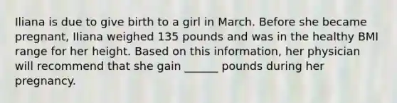 Iliana is due to give birth to a girl in March. Before she became pregnant, IIiana weighed 135 pounds and was in the healthy BMI range for her height. Based on this information, her physician will recommend that she gain ______ pounds during her pregnancy.