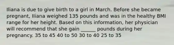 Iliana is due to give birth to a girl in March. Before she became pregnant, IIiana weighed 135 pounds and was in the healthy BMI range for her height. Based on this information, her physician will recommend that she gain ______ pounds during her pregnancy. 35 to 45 40 to 50 30 to 40 25 to 35