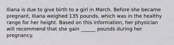 Iliana is due to give birth to a girl in March. Before she became pregnant, IIiana weighed 135 pounds, which was in the healthy range for her height. Based on this information, her physician will recommend that she gain ______ pounds during her pregnancy.