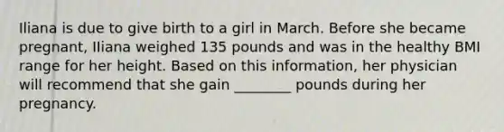 Iliana is due to give birth to a girl in March. Before she became pregnant, IIiana weighed 135 pounds and was in the healthy BMI range for her height. Based on this information, her physician will recommend that she gain ________ pounds during her pregnancy.