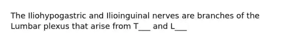 The Iliohypogastric and Ilioinguinal nerves are branches of the Lumbar plexus that arise from T___ and L___